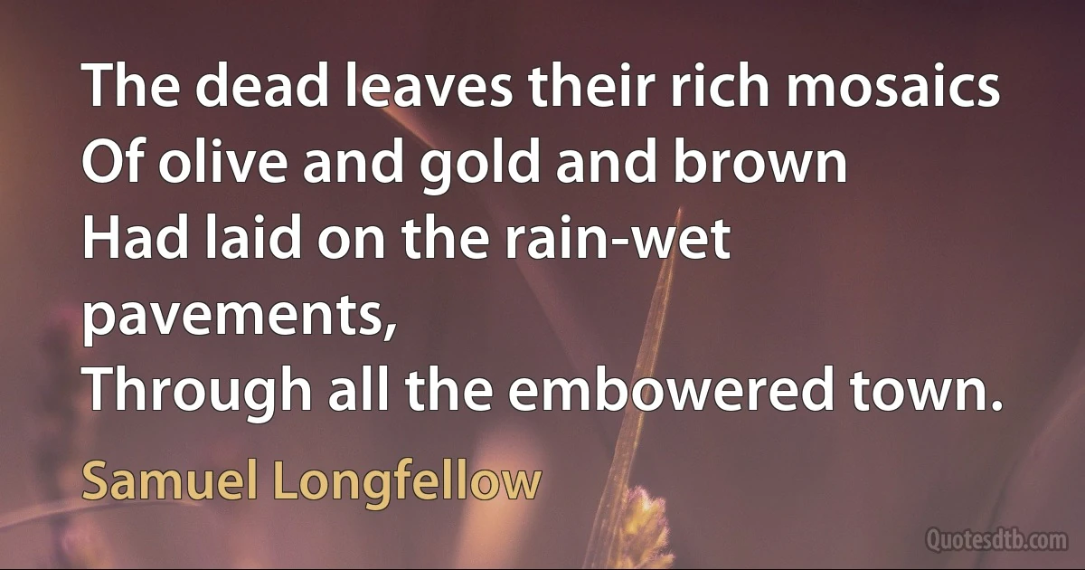 The dead leaves their rich mosaics
Of olive and gold and brown
Had laid on the rain-wet pavements,
Through all the embowered town. (Samuel Longfellow)