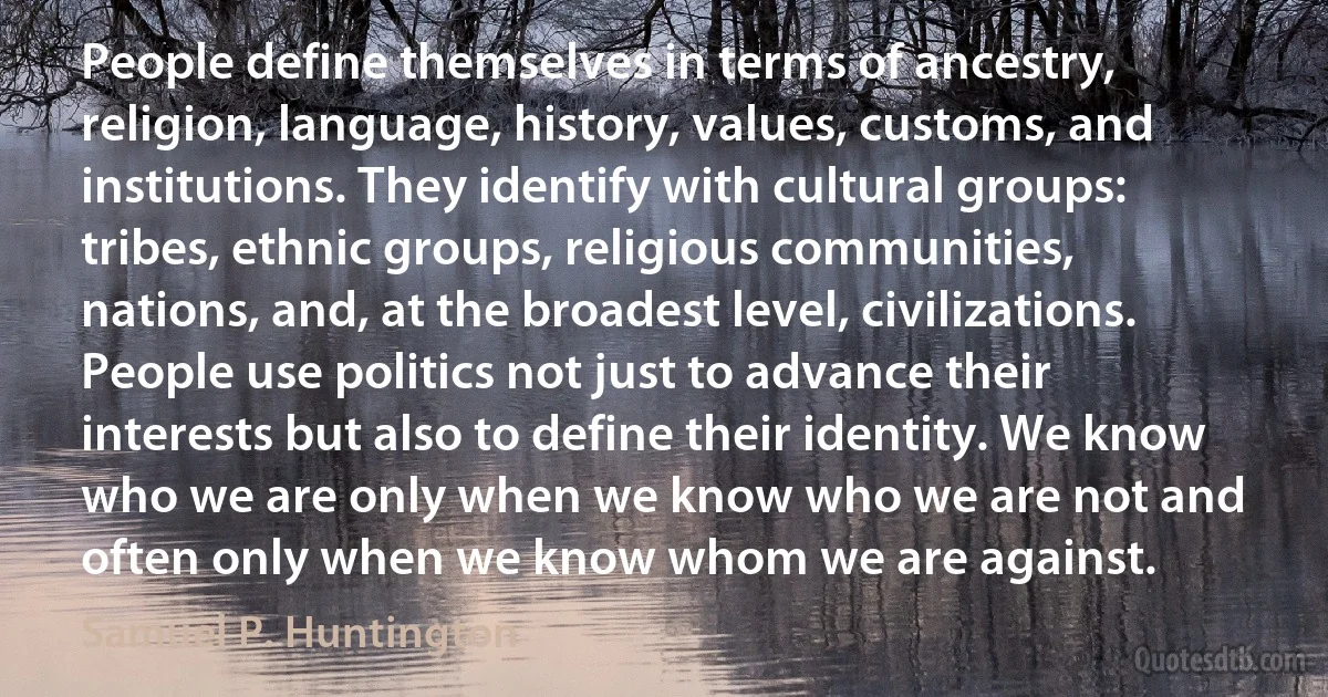 People define themselves in terms of ancestry, religion, language, history, values, customs, and institutions. They identify with cultural groups: tribes, ethnic groups, religious communities, nations, and, at the broadest level, civilizations. People use politics not just to advance their interests but also to define their identity. We know who we are only when we know who we are not and often only when we know whom we are against. (Samuel P. Huntington)