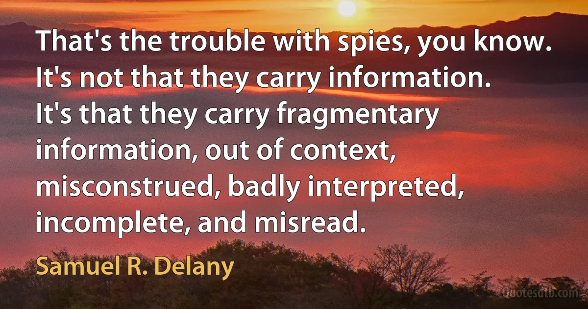 That's the trouble with spies, you know. It's not that they carry information. It's that they carry fragmentary information, out of context, misconstrued, badly interpreted, incomplete, and misread. (Samuel R. Delany)