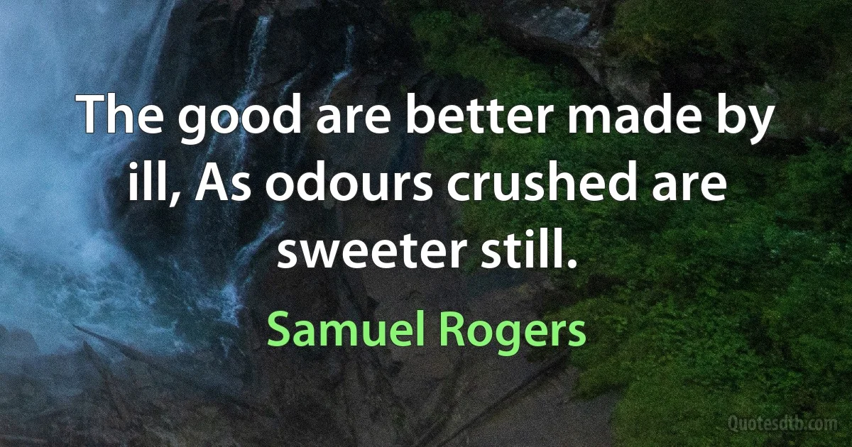 The good are better made by ill, As odours crushed are sweeter still. (Samuel Rogers)