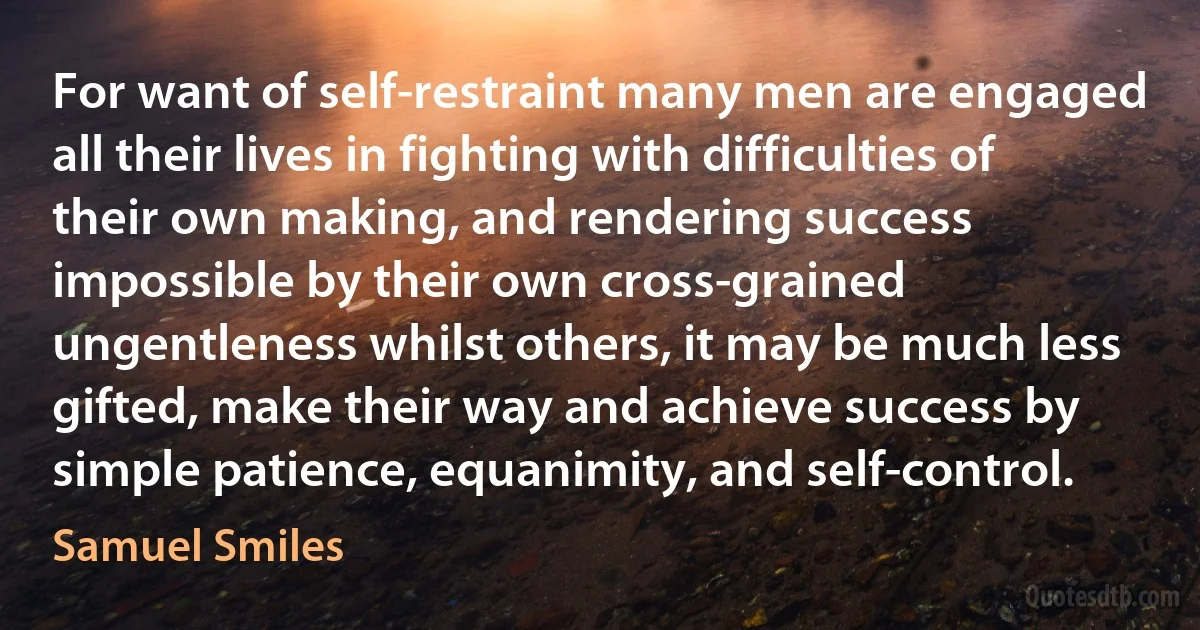 For want of self-restraint many men are engaged all their lives in fighting with difficulties of their own making, and rendering success impossible by their own cross-grained ungentleness whilst others, it may be much less gifted, make their way and achieve success by simple patience, equanimity, and self-control. (Samuel Smiles)