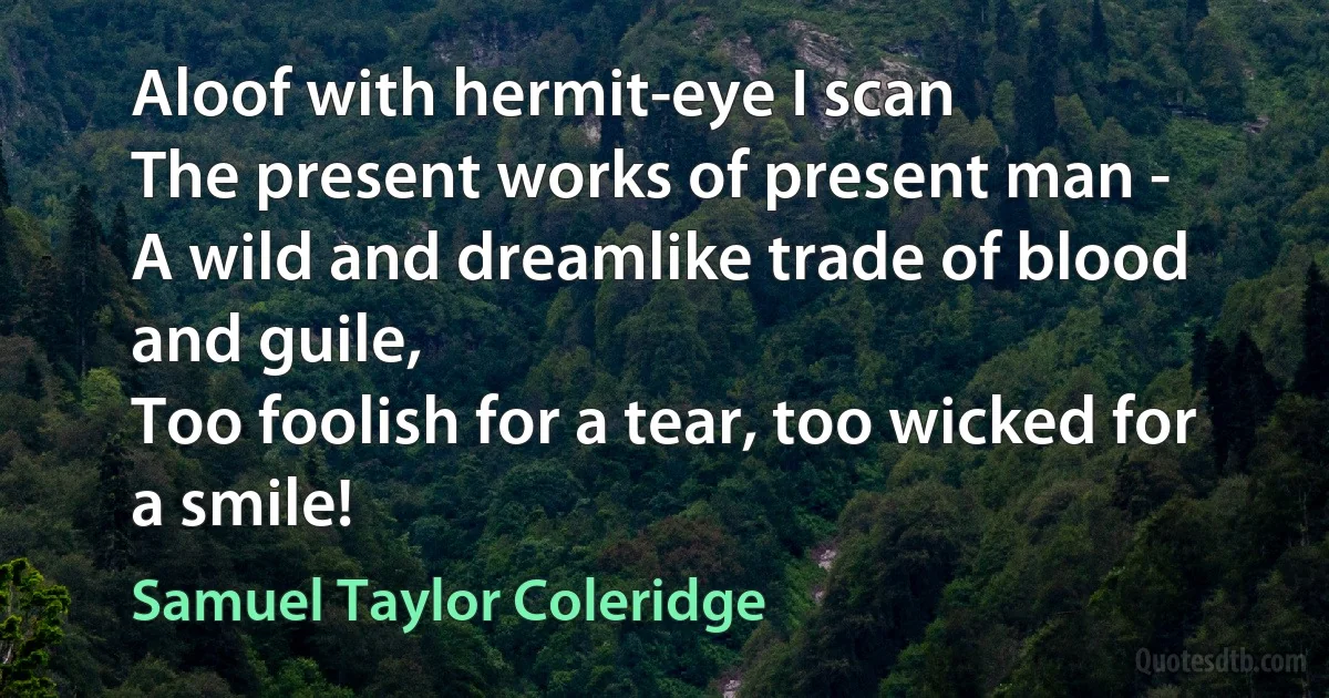 Aloof with hermit-eye I scan
The present works of present man -
A wild and dreamlike trade of blood and guile,
Too foolish for a tear, too wicked for a smile! (Samuel Taylor Coleridge)