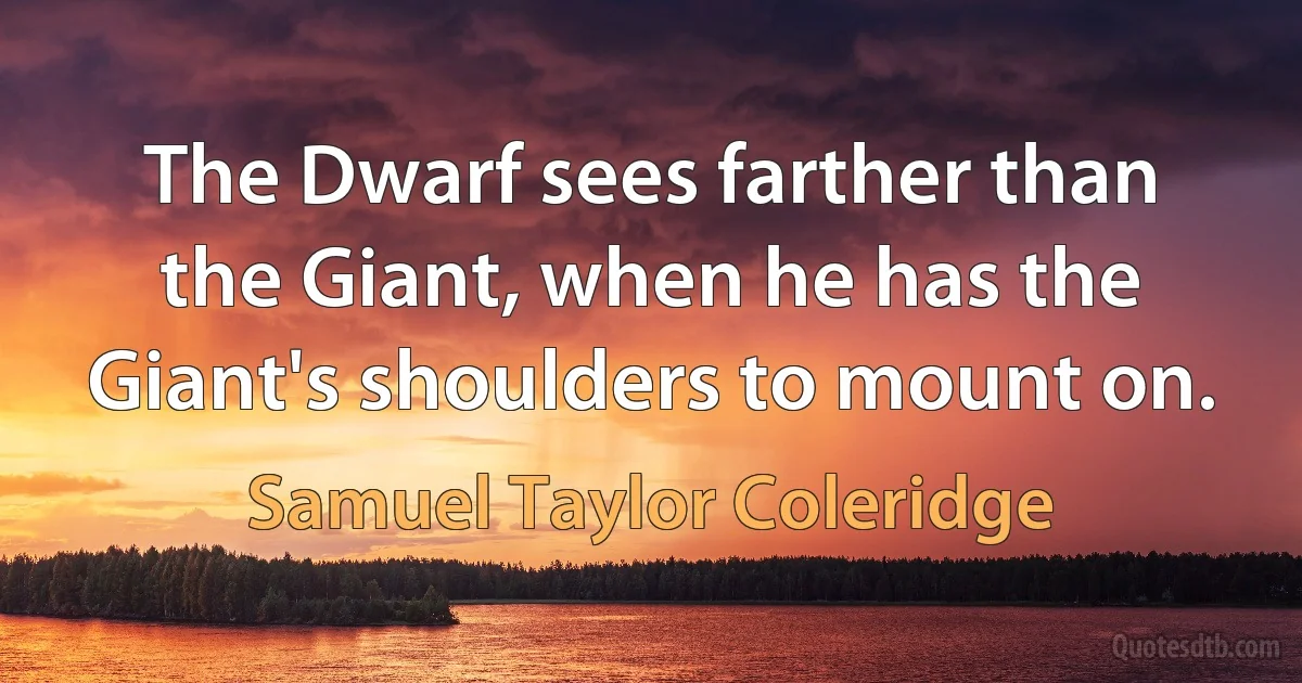 The Dwarf sees farther than the Giant, when he has the Giant's shoulders to mount on. (Samuel Taylor Coleridge)