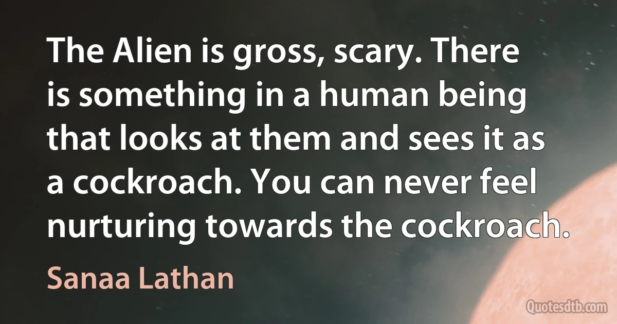 The Alien is gross, scary. There is something in a human being that looks at them and sees it as a cockroach. You can never feel nurturing towards the cockroach. (Sanaa Lathan)