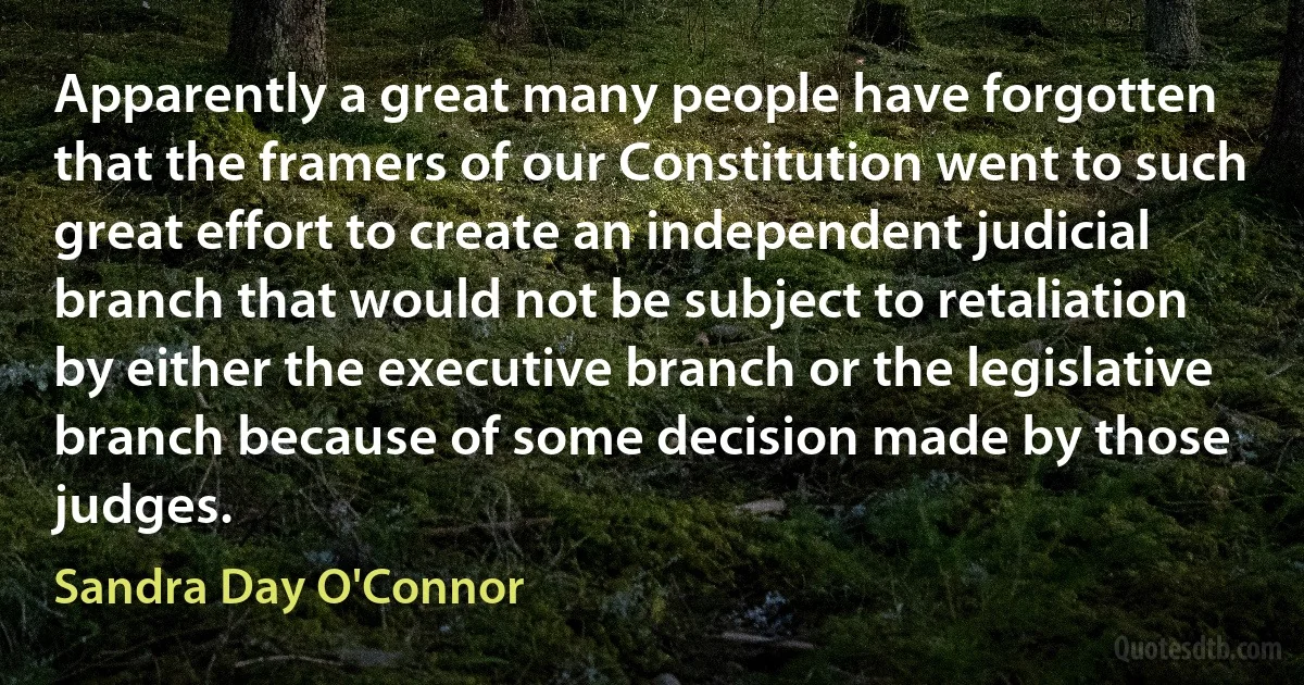 Apparently a great many people have forgotten that the framers of our Constitution went to such great effort to create an independent judicial branch that would not be subject to retaliation by either the executive branch or the legislative branch because of some decision made by those judges. (Sandra Day O'Connor)