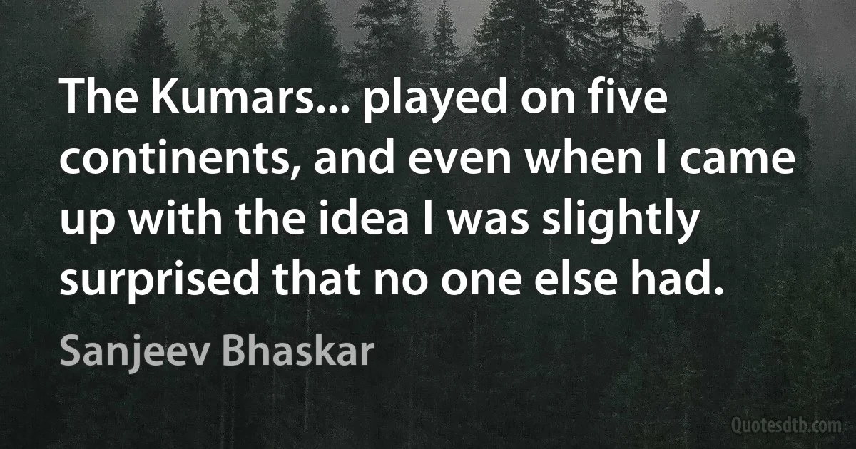 The Kumars... played on five continents, and even when I came up with the idea I was slightly surprised that no one else had. (Sanjeev Bhaskar)