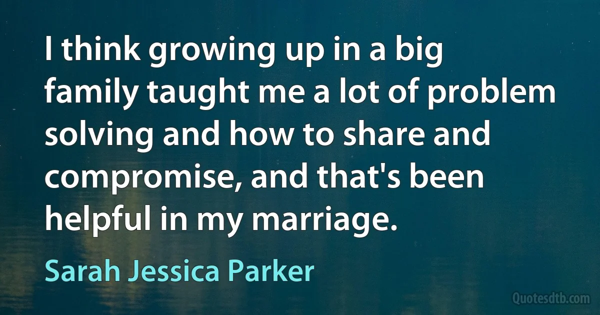 I think growing up in a big family taught me a lot of problem solving and how to share and compromise, and that's been helpful in my marriage. (Sarah Jessica Parker)