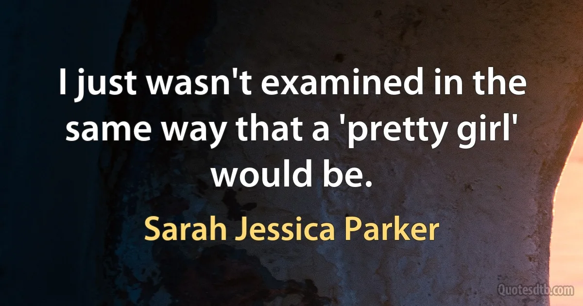 I just wasn't examined in the same way that a 'pretty girl' would be. (Sarah Jessica Parker)