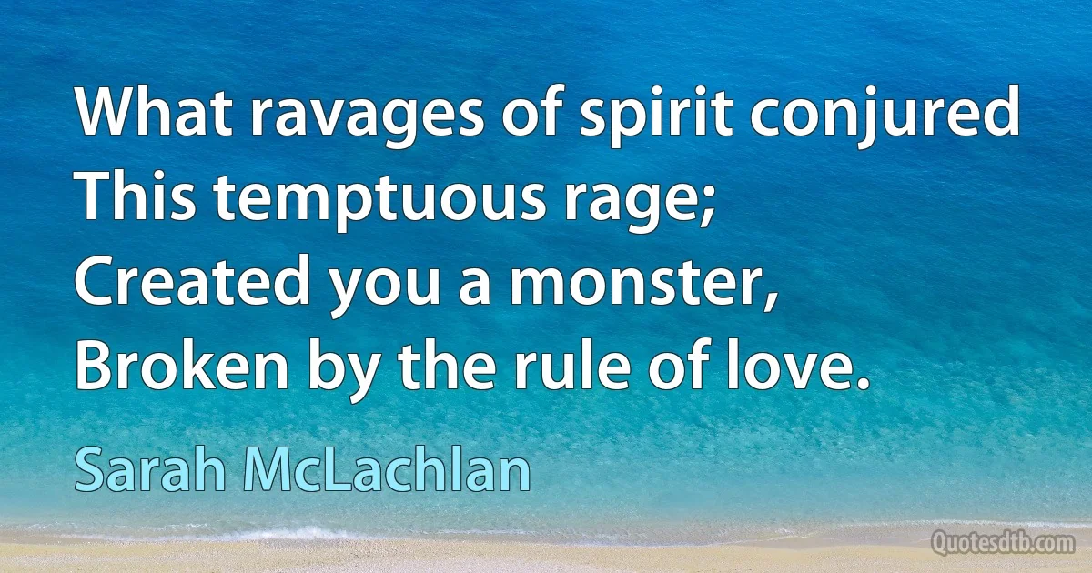 What ravages of spirit conjured
This temptuous rage;
Created you a monster,
Broken by the rule of love. (Sarah McLachlan)