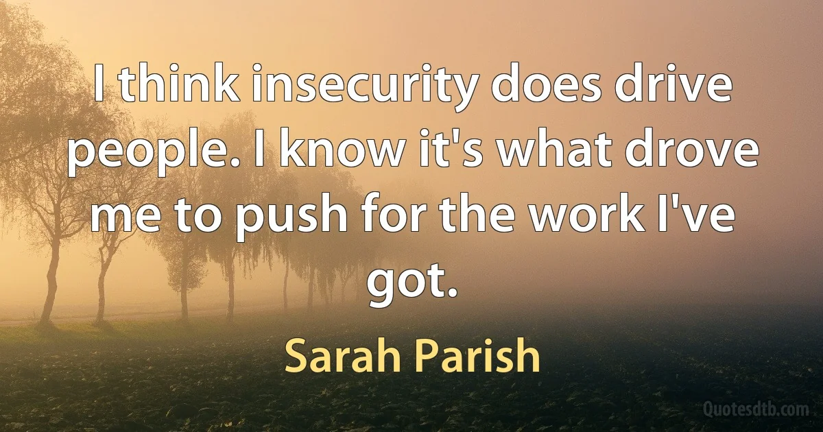 I think insecurity does drive people. I know it's what drove me to push for the work I've got. (Sarah Parish)