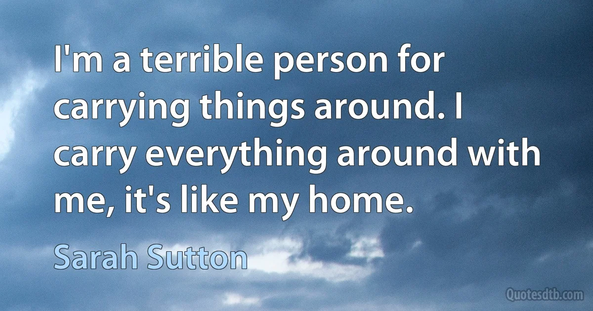 I'm a terrible person for carrying things around. I carry everything around with me, it's like my home. (Sarah Sutton)