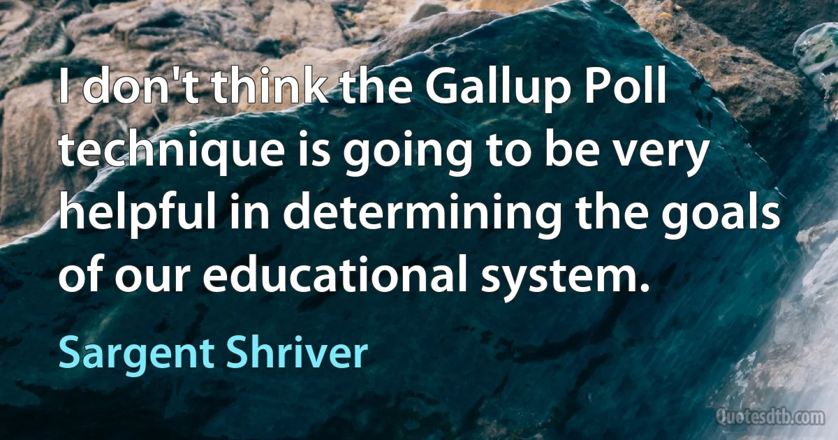 I don't think the Gallup Poll technique is going to be very helpful in determining the goals of our educational system. (Sargent Shriver)