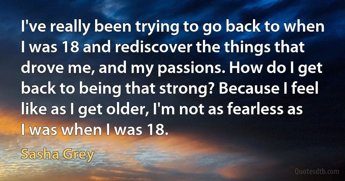 I've really been trying to go back to when I was 18 and rediscover the things that drove me, and my passions. How do I get back to being that strong? Because I feel like as I get older, I'm not as fearless as I was when I was 18. (Sasha Grey)