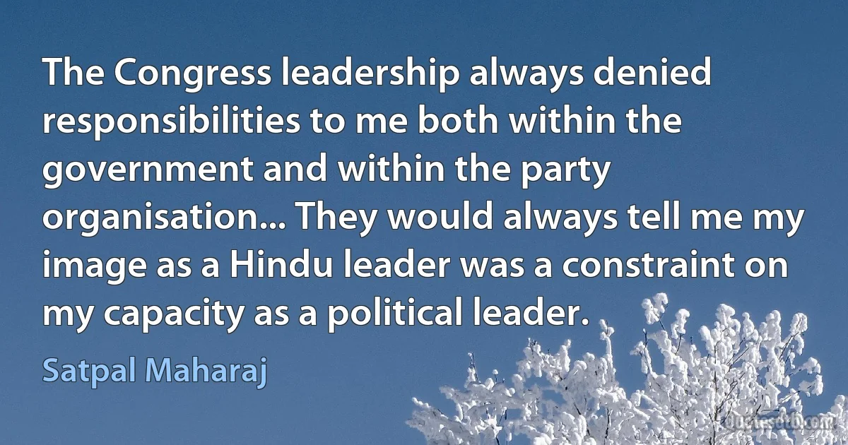 The Congress leadership always denied responsibilities to me both within the government and within the party organisation... They would always tell me my image as a Hindu leader was a constraint on my capacity as a political leader. (Satpal Maharaj)