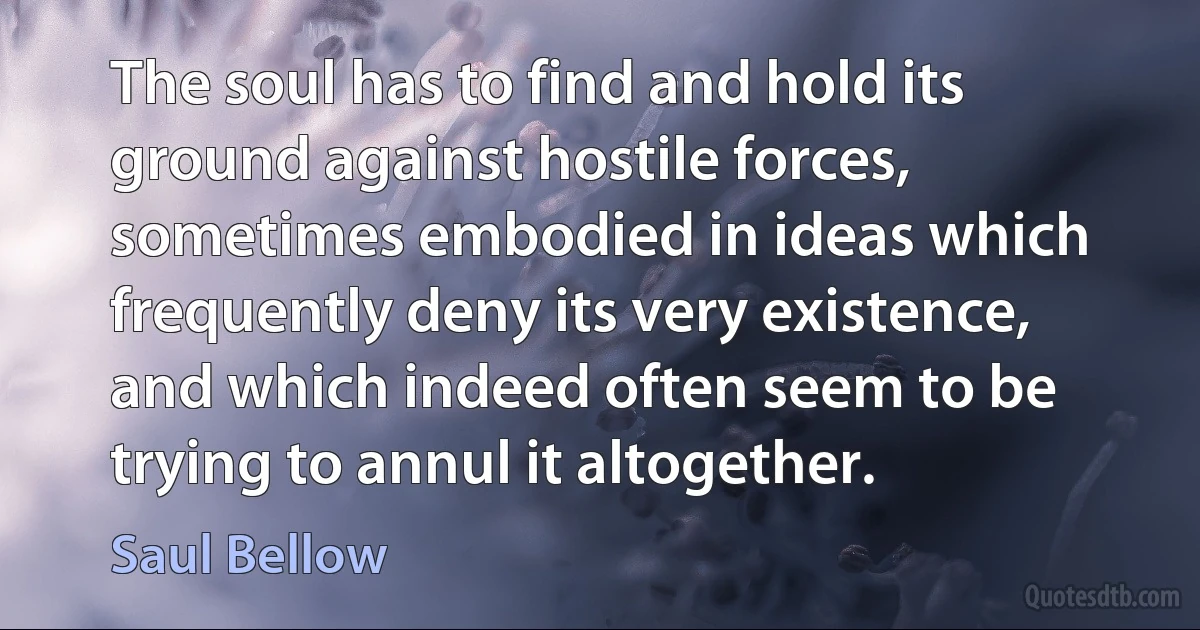 The soul has to find and hold its ground against hostile forces, sometimes embodied in ideas which frequently deny its very existence, and which indeed often seem to be trying to annul it altogether. (Saul Bellow)