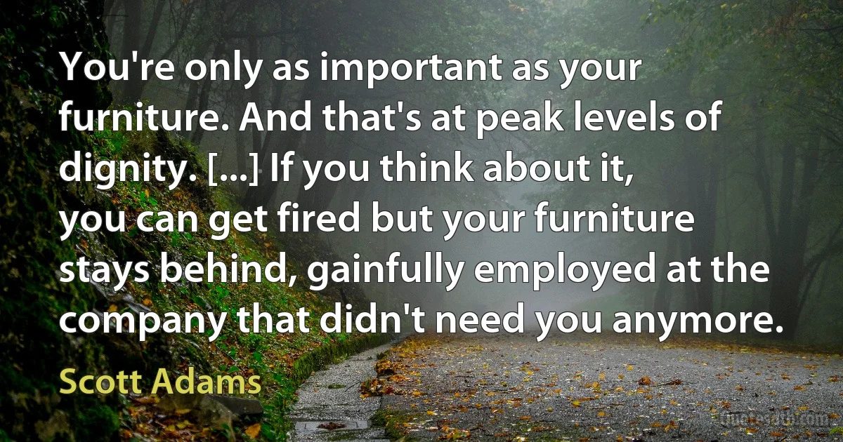 You're only as important as your furniture. And that's at peak levels of dignity. [...] If you think about it, you can get fired but your furniture stays behind, gainfully employed at the company that didn't need you anymore. (Scott Adams)