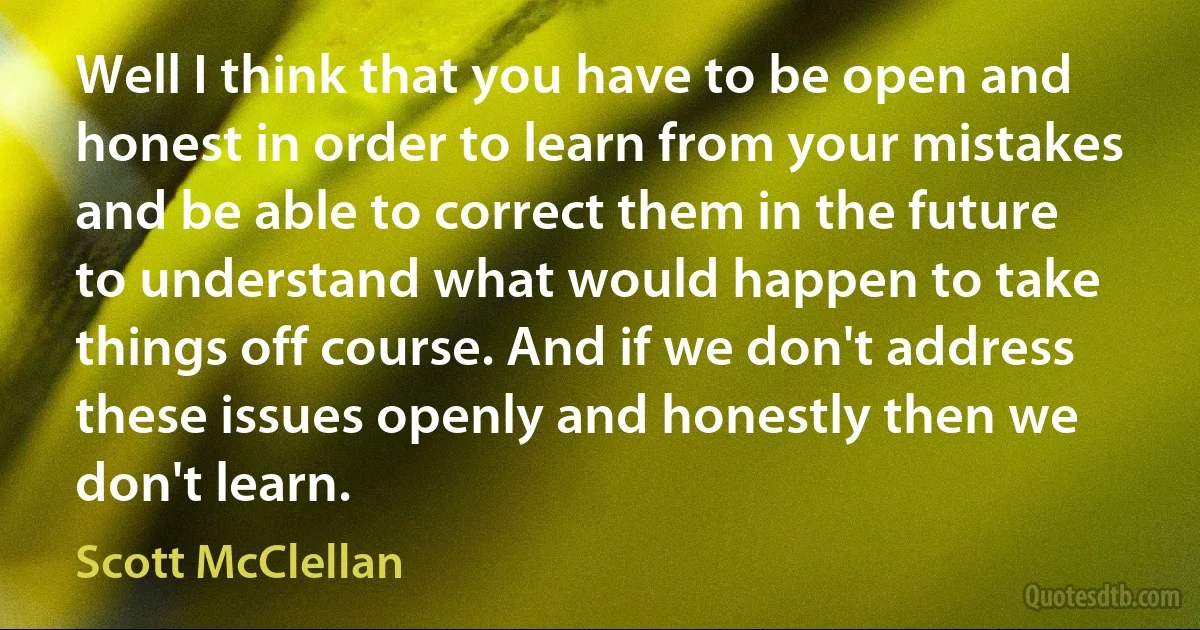 Well I think that you have to be open and honest in order to learn from your mistakes and be able to correct them in the future to understand what would happen to take things off course. And if we don't address these issues openly and honestly then we don't learn. (Scott McClellan)