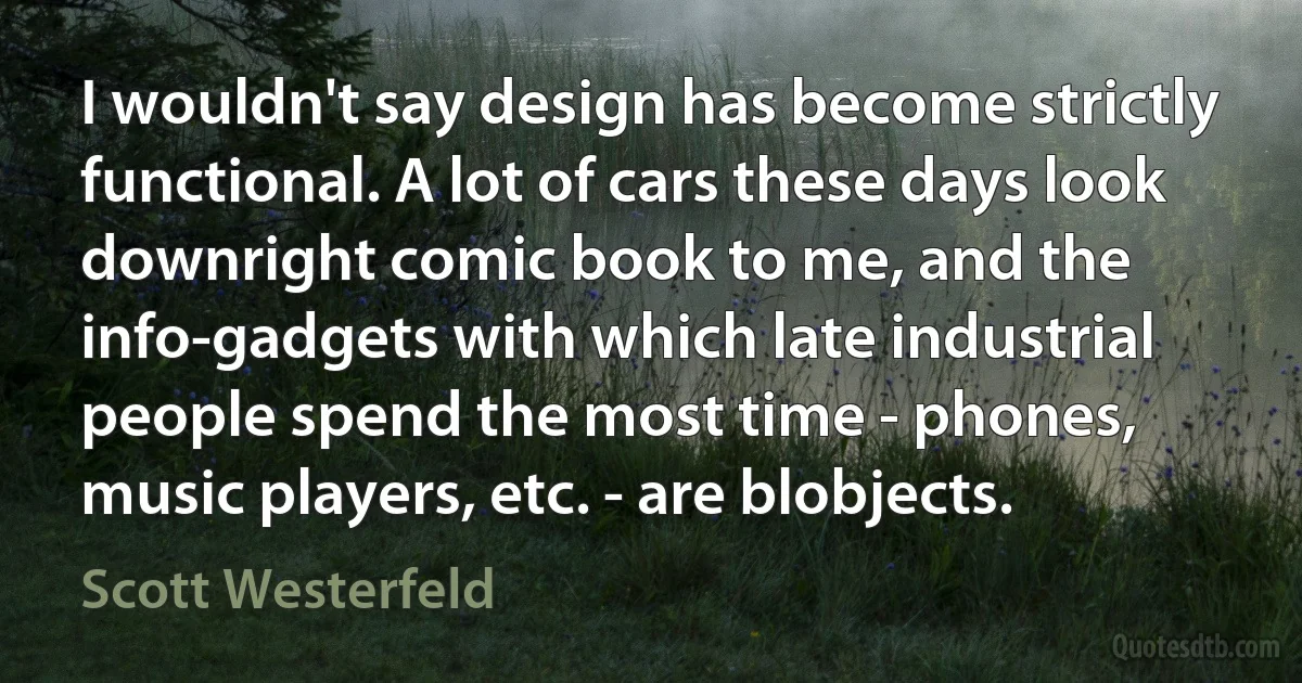 I wouldn't say design has become strictly functional. A lot of cars these days look downright comic book to me, and the info-gadgets with which late industrial people spend the most time - phones, music players, etc. - are blobjects. (Scott Westerfeld)