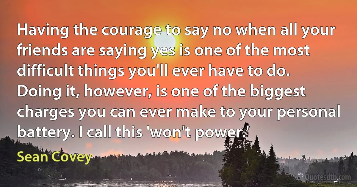 Having the courage to say no when all your friends are saying yes is one of the most difficult things you'll ever have to do. Doing it, however, is one of the biggest charges you can ever make to your personal battery. I call this 'won't power.' (Sean Covey)