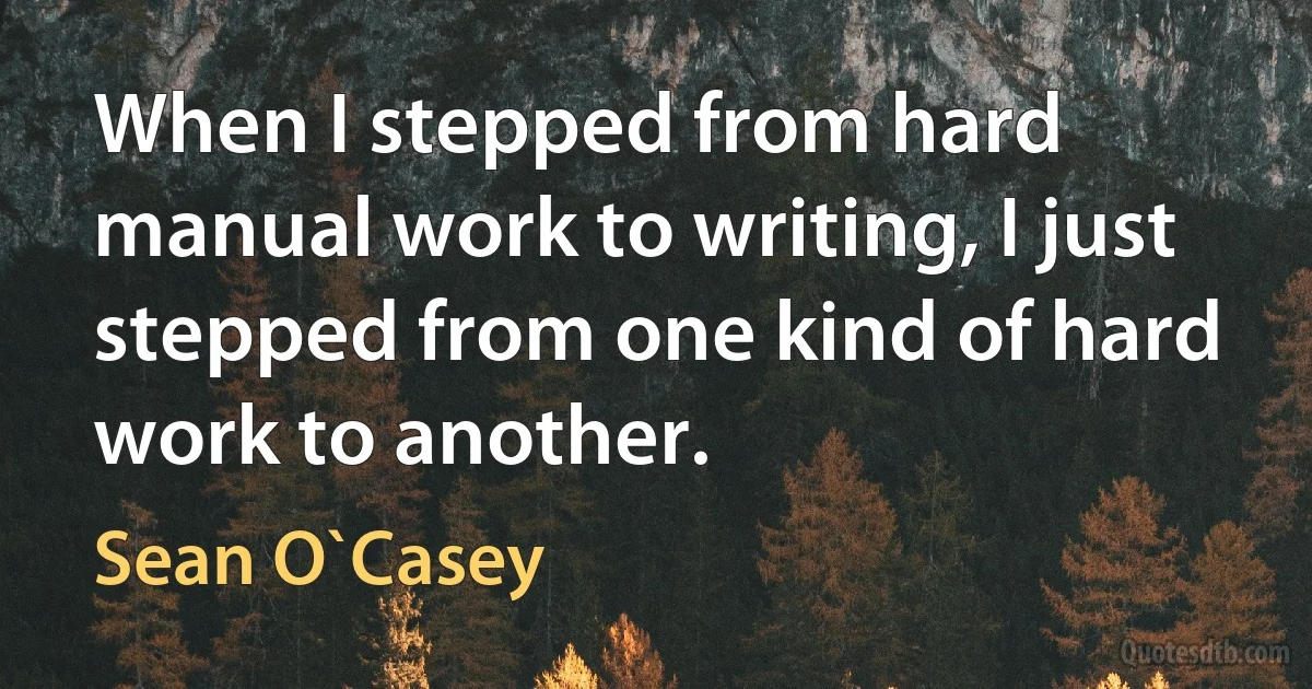 When I stepped from hard manual work to writing, I just stepped from one kind of hard work to another. (Sean O`Casey)