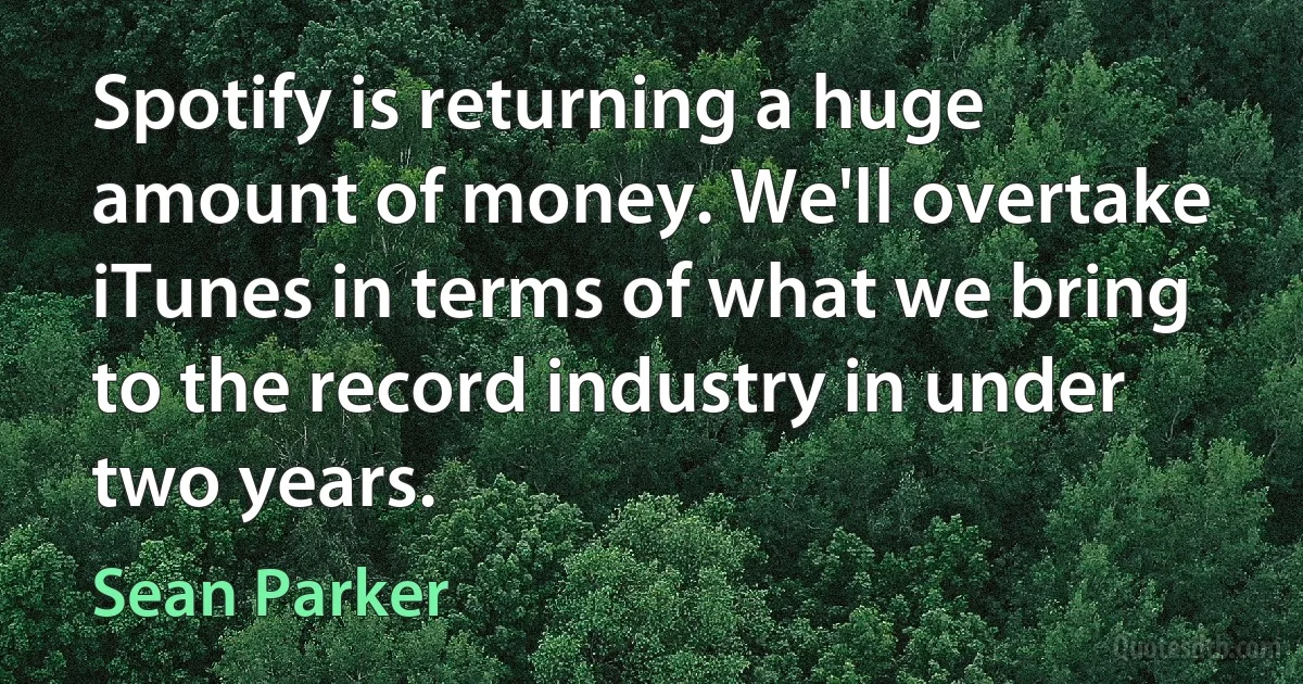 Spotify is returning a huge amount of money. We'll overtake iTunes in terms of what we bring to the record industry in under two years. (Sean Parker)