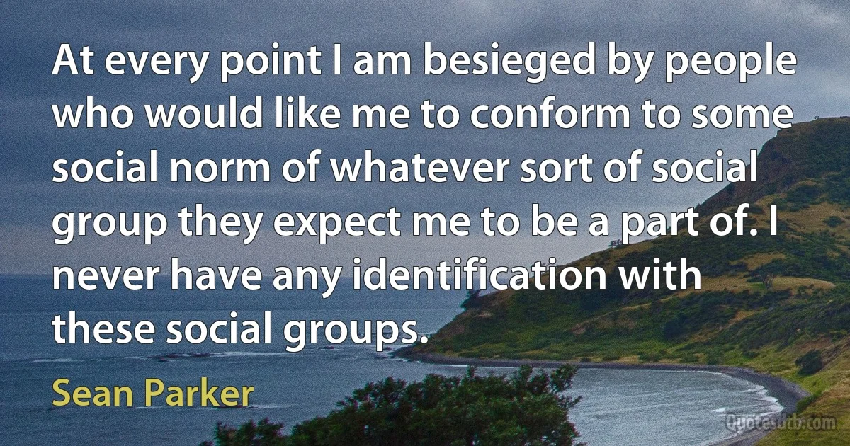 At every point I am besieged by people who would like me to conform to some social norm of whatever sort of social group they expect me to be a part of. I never have any identification with these social groups. (Sean Parker)