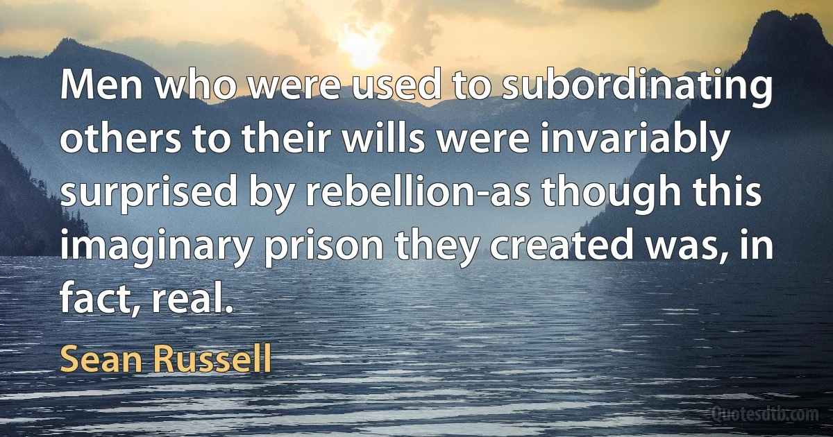 Men who were used to subordinating others to their wills were invariably surprised by rebellion-as though this imaginary prison they created was, in fact, real. (Sean Russell)