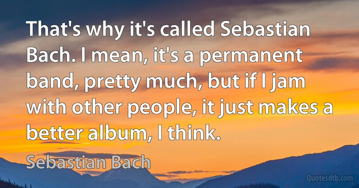 That's why it's called Sebastian Bach. I mean, it's a permanent band, pretty much, but if I jam with other people, it just makes a better album, I think. (Sebastian Bach)