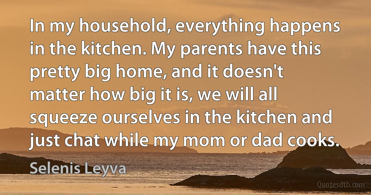 In my household, everything happens in the kitchen. My parents have this pretty big home, and it doesn't matter how big it is, we will all squeeze ourselves in the kitchen and just chat while my mom or dad cooks. (Selenis Leyva)