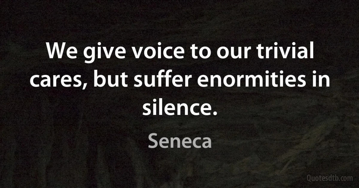 We give voice to our trivial cares, but suffer enormities in silence. (Seneca)