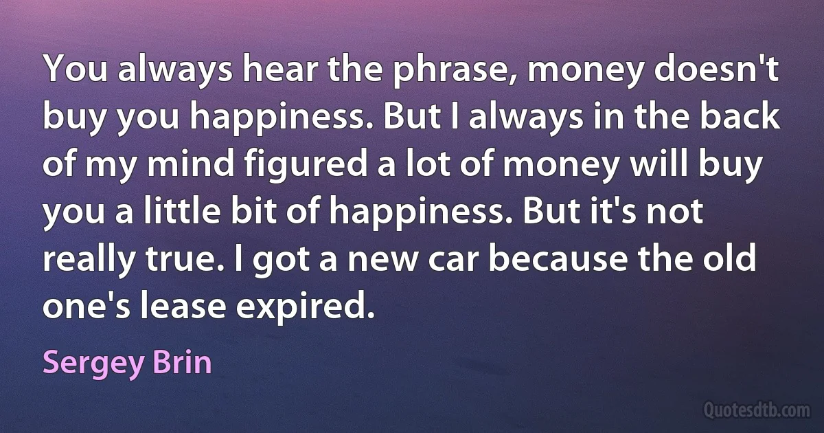 You always hear the phrase, money doesn't buy you happiness. But I always in the back of my mind figured a lot of money will buy you a little bit of happiness. But it's not really true. I got a new car because the old one's lease expired. (Sergey Brin)