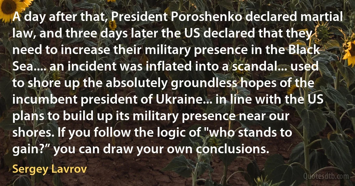 A day after that, President Poroshenko declared martial law, and three days later the US declared that they need to increase their military presence in the Black Sea.... an incident was inflated into a scandal... used to shore up the absolutely groundless hopes of the incumbent president of Ukraine... in line with the US plans to build up its military presence near our shores. If you follow the logic of "who stands to gain?” you can draw your own conclusions. (Sergey Lavrov)