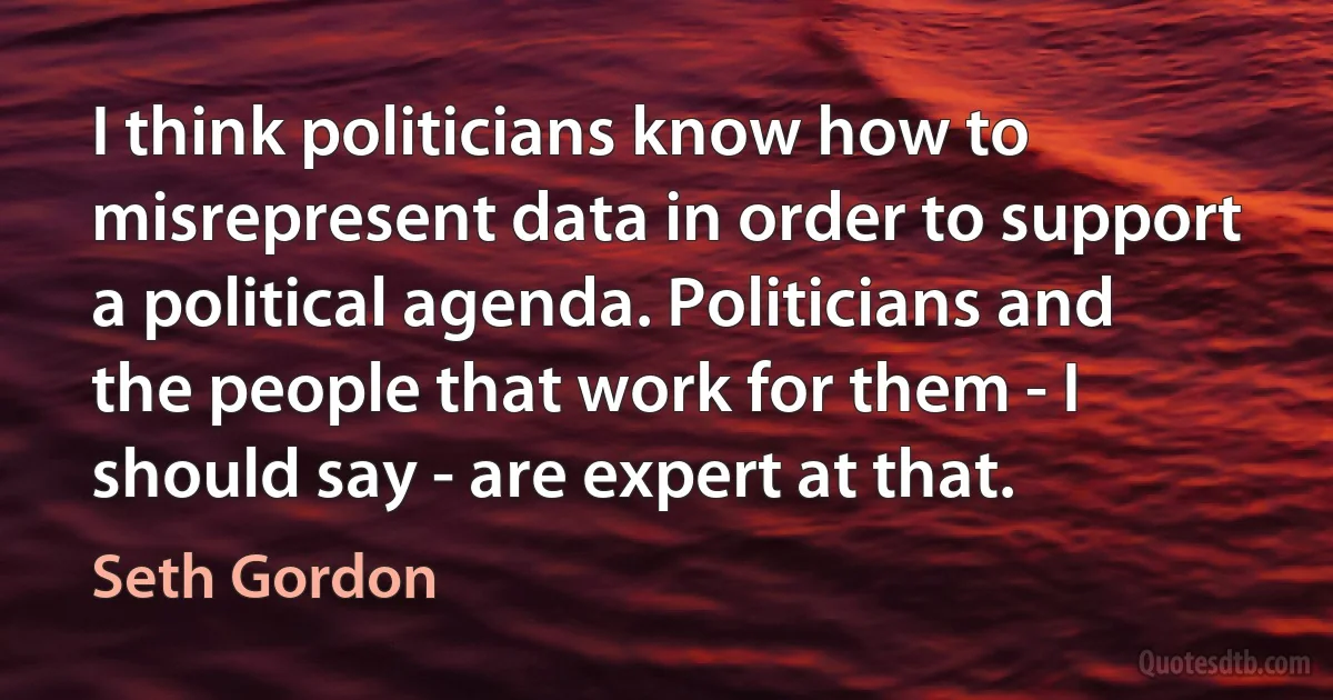 I think politicians know how to misrepresent data in order to support a political agenda. Politicians and the people that work for them - I should say - are expert at that. (Seth Gordon)