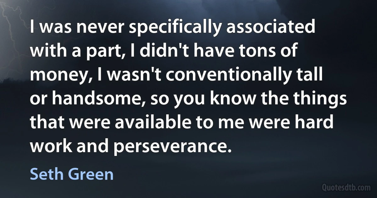 I was never specifically associated with a part, I didn't have tons of money, I wasn't conventionally tall or handsome, so you know the things that were available to me were hard work and perseverance. (Seth Green)