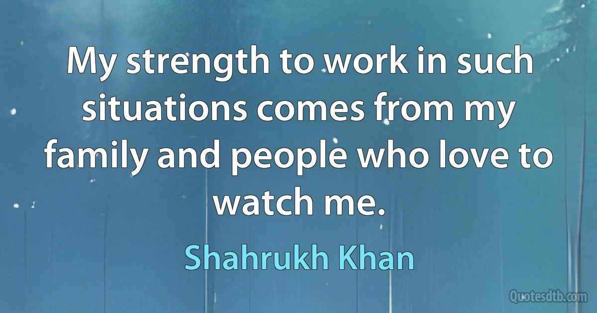 My strength to work in such situations comes from my family and people who love to watch me. (Shahrukh Khan)