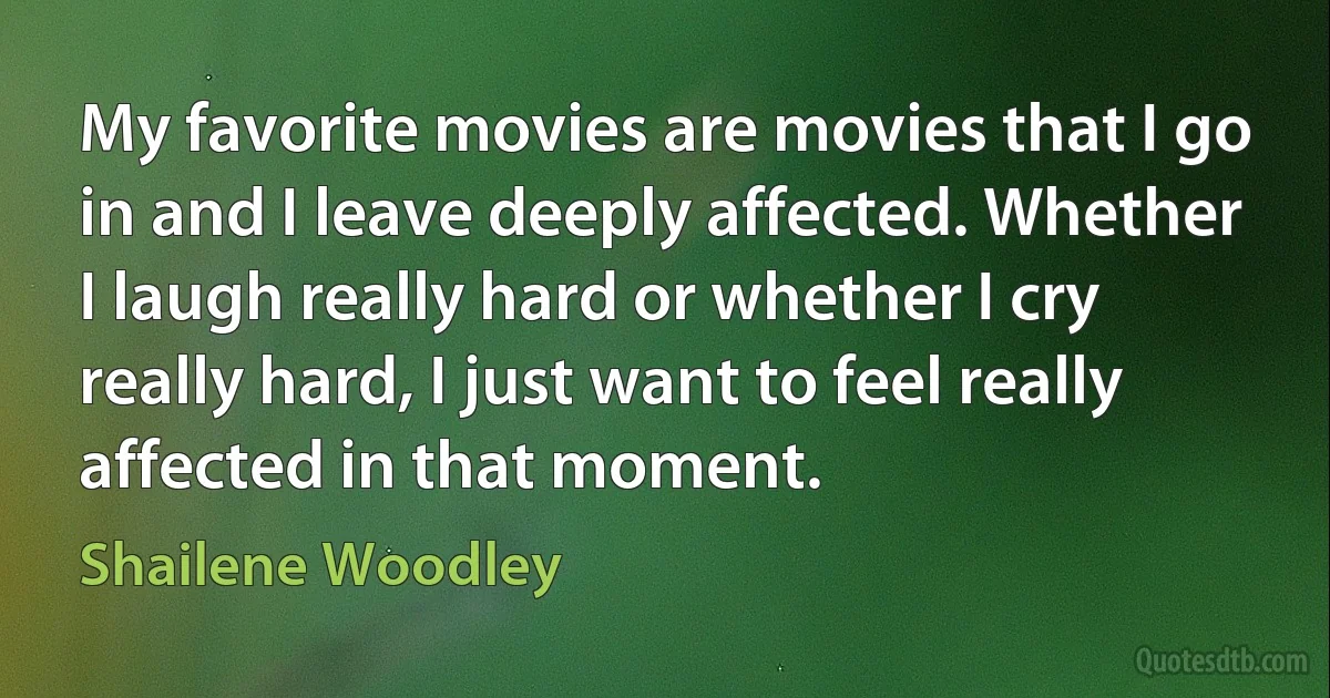 My favorite movies are movies that I go in and I leave deeply affected. Whether I laugh really hard or whether I cry really hard, I just want to feel really affected in that moment. (Shailene Woodley)