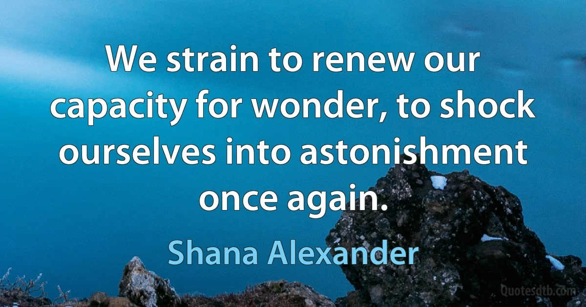 We strain to renew our capacity for wonder, to shock ourselves into astonishment once again. (Shana Alexander)