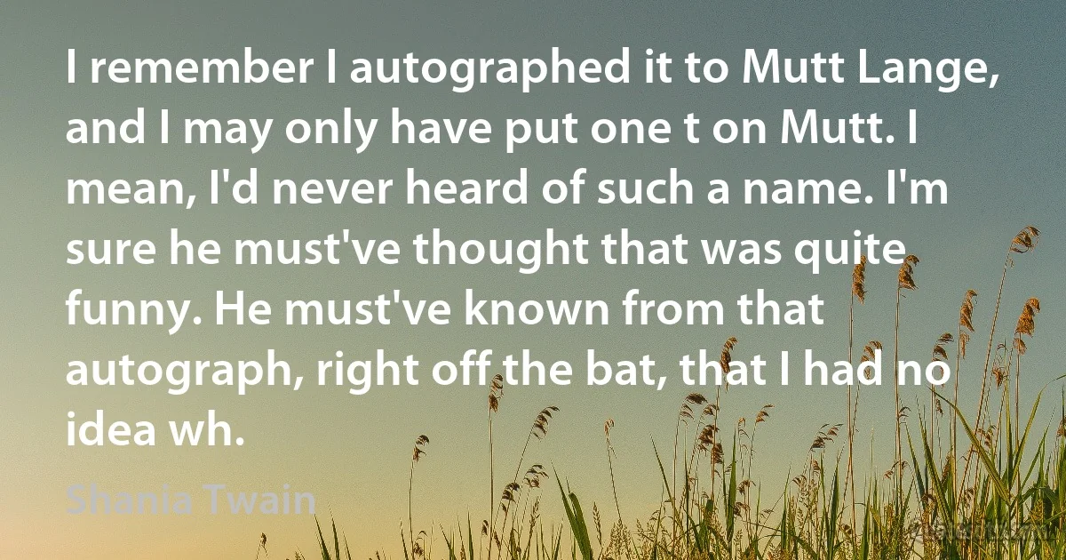 I remember I autographed it to Mutt Lange, and I may only have put one t on Mutt. I mean, I'd never heard of such a name. I'm sure he must've thought that was quite funny. He must've known from that autograph, right off the bat, that I had no idea wh. (Shania Twain)