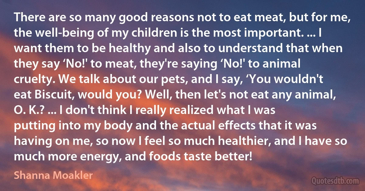 There are so many good reasons not to eat meat, but for me, the well-being of my children is the most important. ... I want them to be healthy and also to understand that when they say ‘No!' to meat, they're saying ‘No!' to animal cruelty. We talk about our pets, and I say, ‘You wouldn't eat Biscuit, would you? Well, then let's not eat any animal, O. K.? ... I don't think I really realized what I was putting into my body and the actual effects that it was having on me, so now I feel so much healthier, and I have so much more energy, and foods taste better! (Shanna Moakler)