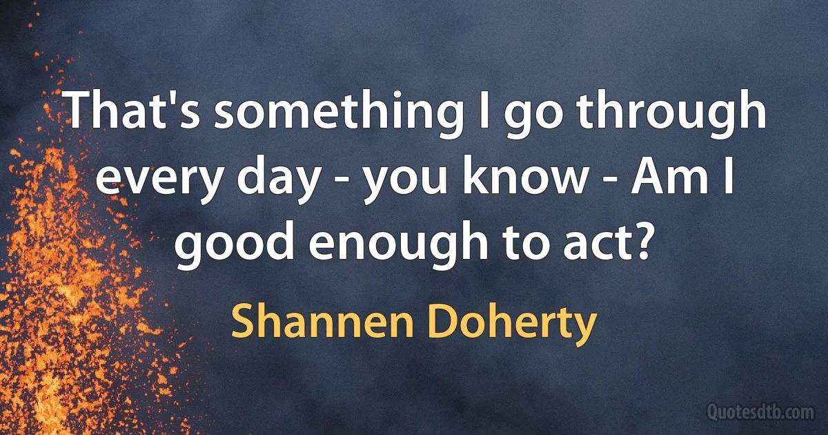 That's something I go through every day - you know - Am I good enough to act? (Shannen Doherty)