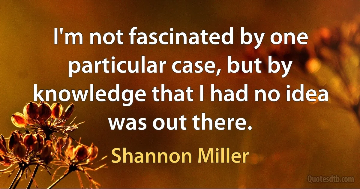 I'm not fascinated by one particular case, but by knowledge that I had no idea was out there. (Shannon Miller)