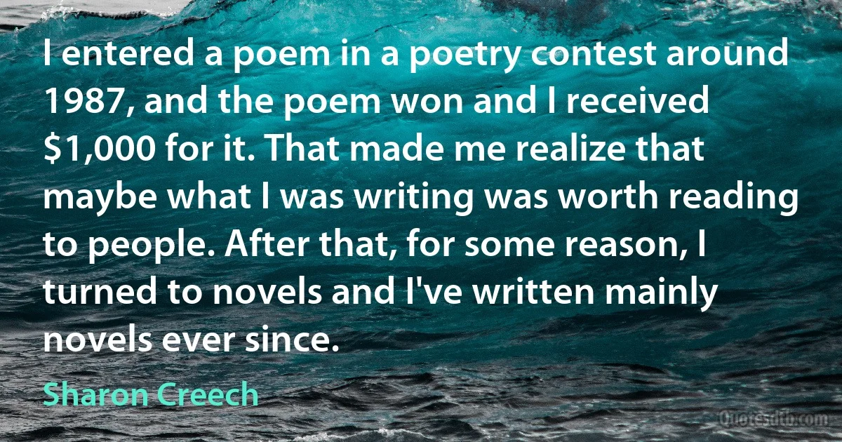 I entered a poem in a poetry contest around 1987, and the poem won and I received $1,000 for it. That made me realize that maybe what I was writing was worth reading to people. After that, for some reason, I turned to novels and I've written mainly novels ever since. (Sharon Creech)