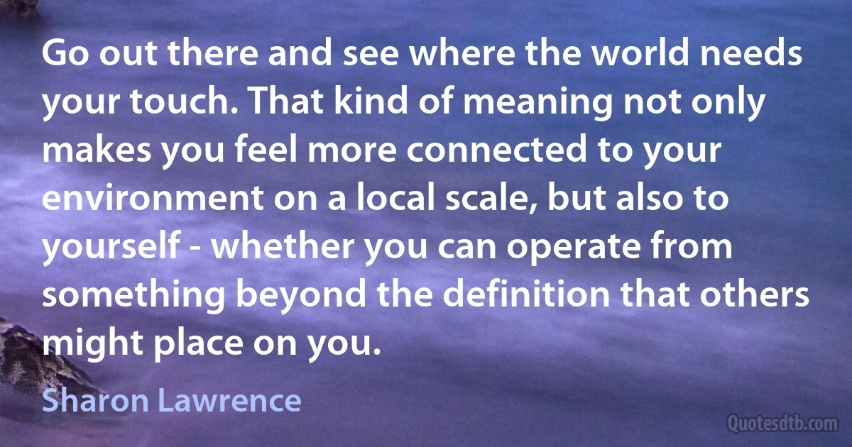 Go out there and see where the world needs your touch. That kind of meaning not only makes you feel more connected to your environment on a local scale, but also to yourself - whether you can operate from something beyond the definition that others might place on you. (Sharon Lawrence)