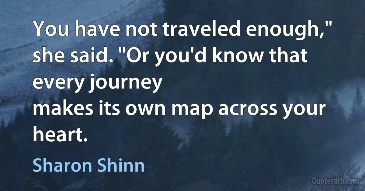 You have not traveled enough," she said. "Or you'd know that every journey
makes its own map across your heart. (Sharon Shinn)