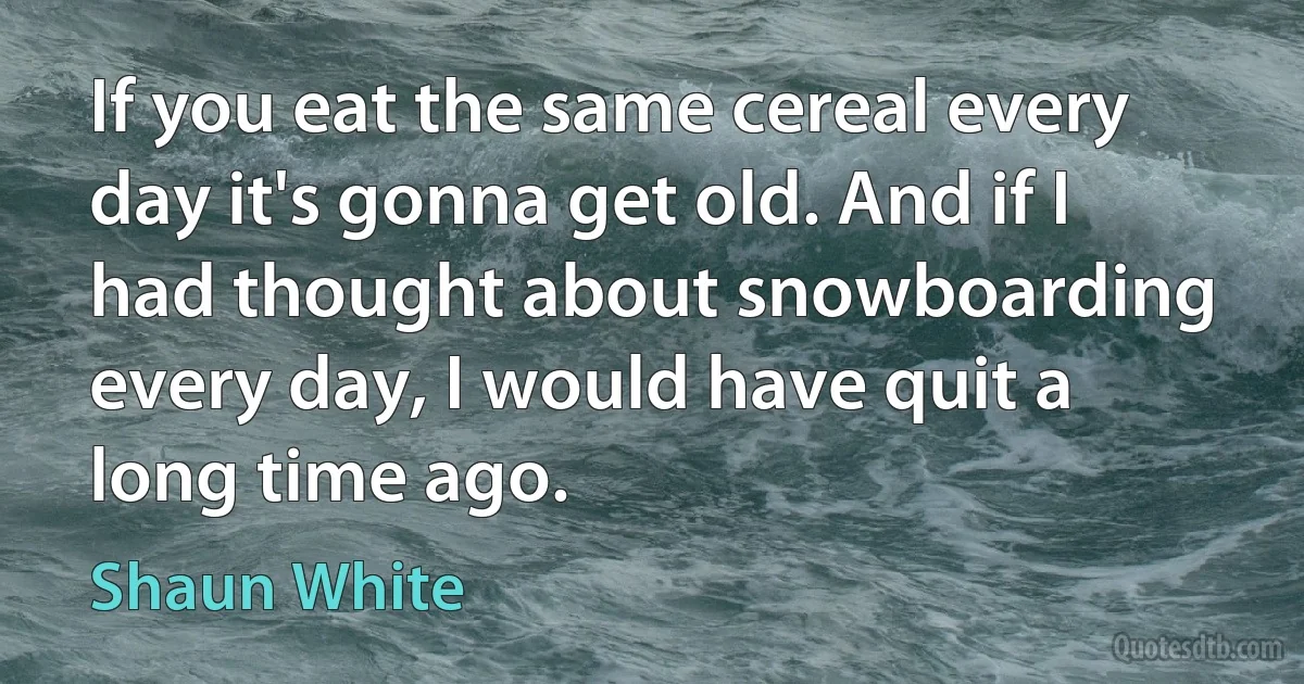 If you eat the same cereal every day it's gonna get old. And if I had thought about snowboarding every day, I would have quit a long time ago. (Shaun White)