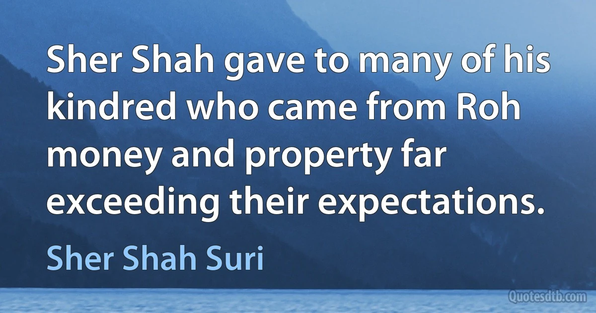 Sher Shah gave to many of his kindred who came from Roh money and property far exceeding their expectations. (Sher Shah Suri)