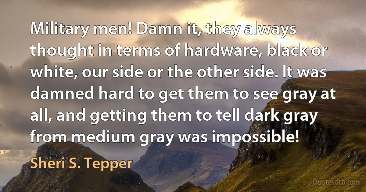 Military men! Damn it, they always thought in terms of hardware, black or white, our side or the other side. It was damned hard to get them to see gray at all, and getting them to tell dark gray from medium gray was impossible! (Sheri S. Tepper)