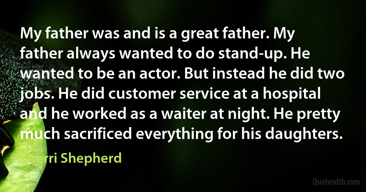 My father was and is a great father. My father always wanted to do stand-up. He wanted to be an actor. But instead he did two jobs. He did customer service at a hospital and he worked as a waiter at night. He pretty much sacrificed everything for his daughters. (Sherri Shepherd)