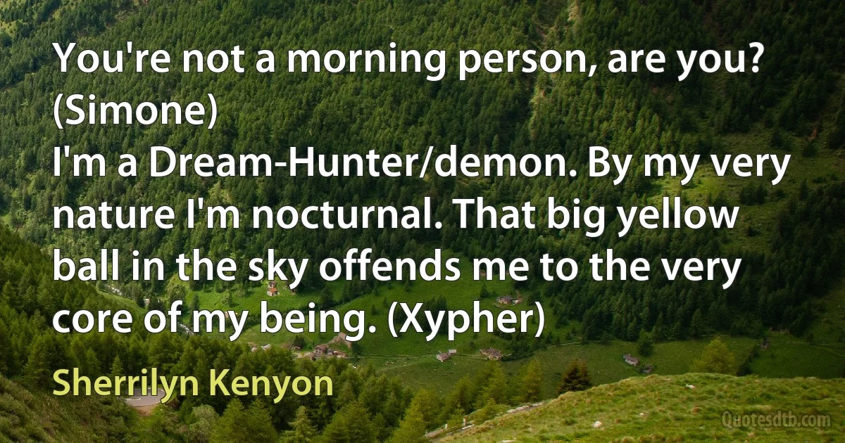 You're not a morning person, are you? (Simone)
I'm a Dream-Hunter/demon. By my very nature I'm nocturnal. That big yellow ball in the sky offends me to the very core of my being. (Xypher) (Sherrilyn Kenyon)