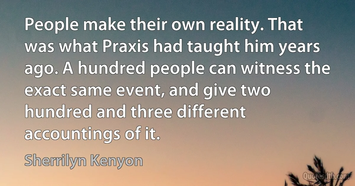 People make their own reality. That was what Praxis had taught him years ago. A hundred people can witness the exact same event, and give two hundred and three different accountings of it. (Sherrilyn Kenyon)